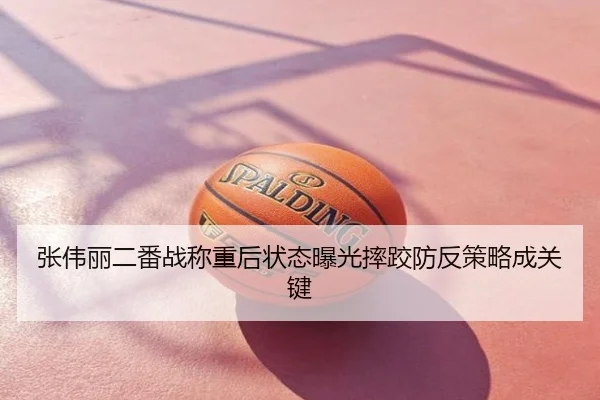 张伟丽二番战称重后状态曝光摔跤防反策略成关键