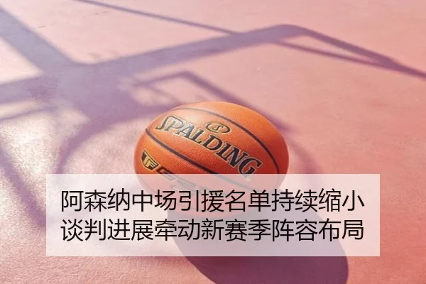 阿森纳中场引援名单持续缩小 谈判进展牵动新赛季阵容布局