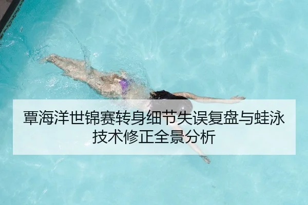 覃海洋世锦赛转身细节失误复盘与蛙泳技术修正全景分析