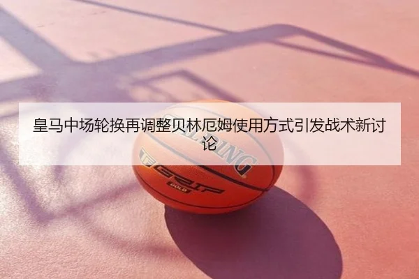 皇马中场轮换再调整贝林厄姆使用方式引发战术新讨论