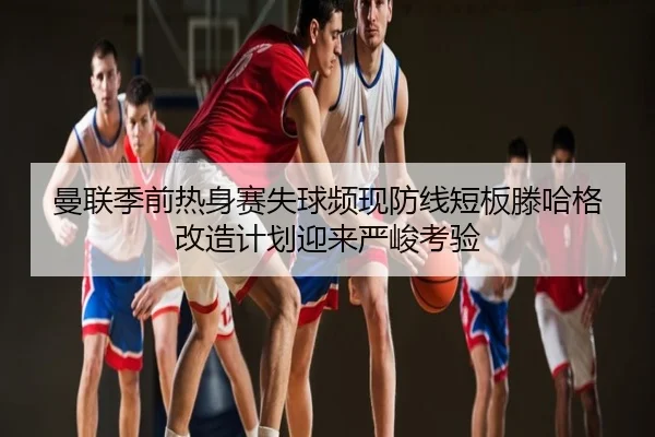 曼联季前热身赛失球频现防线短板滕哈格改造计划迎来严峻考验