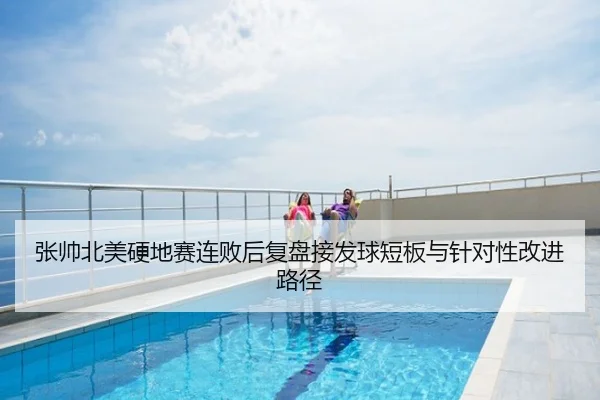 张帅北美硬地赛连败后复盘接发球短板与针对性改进路径
