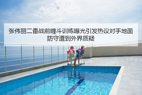 张伟丽二番战前缠斗训练曝光引发热议对手地面防守遭到外界质疑