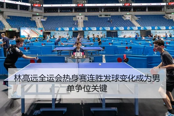 林高远全运会热身赛连胜发球变化成为男单争位关键