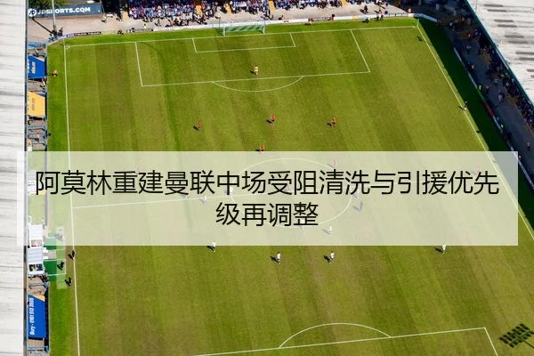 阿莫林重建曼联中场受阻清洗与引援优先级再调整