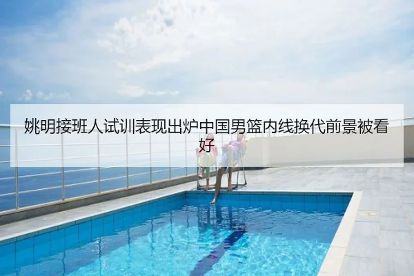 姚明接班人试训表现出炉中国男篮内线换代前景被看好