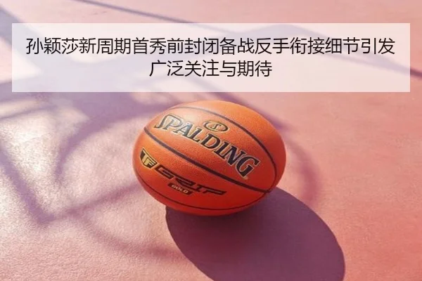 孙颖莎新周期首秀前封闭备战反手衔接细节引发广泛关注与期待