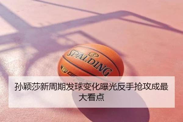 孙颖莎新周期发球变化曝光反手抢攻成最大看点