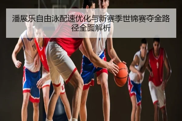 潘展乐自由泳配速优化与新赛季世锦赛夺金路径全面解析