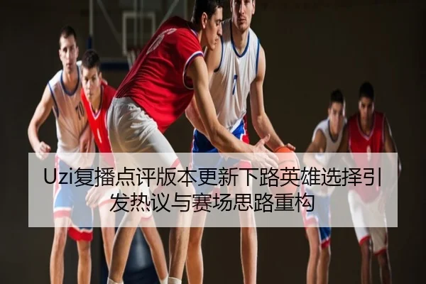 Uzi复播点评版本更新下路英雄选择引发热议与赛场思路重构