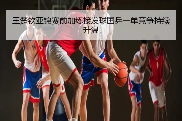 王楚钦亚锦赛前加练接发球国乒一单竞争持续升温