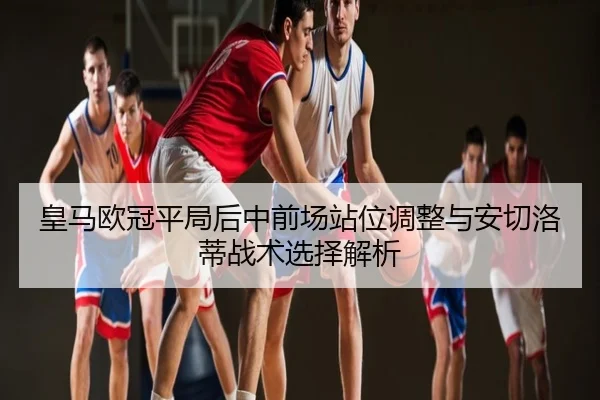 皇马欧冠平局后中前场站位调整与安切洛蒂战术选择解析